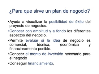 ¿Para que sirve un plan de negocio?
•Ayuda a visualizar la posibilidad de éxito del
proyecto de negocios.
•Conocer con amplitud y a fondo los diferentes
aspectos del negocio.
•Permite evaluar si la idea de negocio es
comercial, técnica, económica y
financieramente posible.
•Conocer el monto de inversión necesario para
el negocio
•Conseguir financiamiento.
 