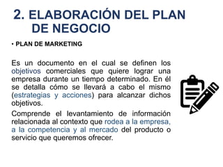 2. ELABORACIÓN DEL PLAN
DE NEGOCIO
• PLAN DE MARKETING
Es un documento en el cual se definen los
objetivos comerciales que quiere lograr una
empresa durante un tiempo determinado. En él
se detalla cómo se llevará a cabo el mismo
(estrategias y acciones) para alcanzar dichos
objetivos.
Comprende el levantamiento de información
relacionada al contexto que rodea a la empresa,
a la competencia y al mercado del producto o
servicio que queremos ofrecer.
 