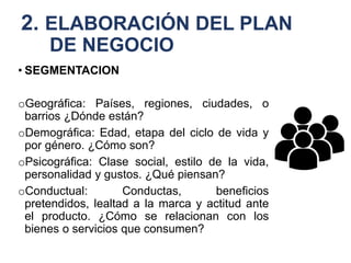 2. ELABORACIÓN DEL PLAN
DE NEGOCIO
• SEGMENTACION
oGeográfica: Países, regiones, ciudades, o
barrios ¿Dónde están?
oDemográfica: Edad, etapa del ciclo de vida y
por género. ¿Cómo son?
oPsicográfica: Clase social, estilo de la vida,
personalidad y gustos. ¿Qué piensan?
oConductual: Conductas, beneficios
pretendidos, lealtad a la marca y actitud ante
el producto. ¿Cómo se relacionan con los
bienes o servicios que consumen?
 