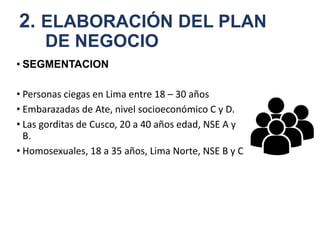 2. ELABORACIÓN DEL PLAN
DE NEGOCIO
• SEGMENTACION
• Personas ciegas en Lima entre 18 – 30 años
• Embarazadas de Ate, nivel socioeconómico C y D.
• Las gorditas de Cusco, 20 a 40 años edad, NSE A y
B.
• Homosexuales, 18 a 35 años, Lima Norte, NSE B y C
 
