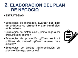 2. ELABORACIÓN DEL PLAN
DE NEGOCIO
• ESTRATEGIAS
• Estrategias de mercadeo. Evaluar qué tipo
de producto se ofrecerá y qué beneficios
se brindarán.
• Estrategias de distribución ¿Cómo llegara mi
producto a mi cliente?
• Estrategias de promoción ¿Cómo será mi
políticas de ventas? ¿Cómo atraeré mas
clientes?
• Estrategias de precios ¿Diferenciación en
precio o liderazgo en costos?
 