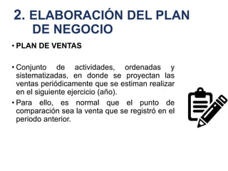 2. ELABORACIÓN DEL PLAN
DE NEGOCIO
• PLAN DE VENTAS
• Conjunto de actividades, ordenadas y
sistematizadas, en donde se proyectan las
ventas periódicamente que se estiman realizar
en el siguiente ejercicio (año).
• Para ello, es normal que el punto de
comparación sea la venta que se registró en el
periodo anterior.
 