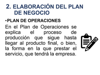 2. ELABORACIÓN DEL PLAN
DE NEGOCIO
•PLAN DE OPERACIONES
En el Plan de Operaciones se
explica el proceso de
producción que sigue hasta
llegar al producto final, o bien,
la forma en la que prestar el
servicio, que tendrá la empresa.
 