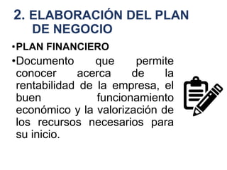 2. ELABORACIÓN DEL PLAN
DE NEGOCIO
•PLAN FINANCIERO
•Documento que permite
conocer acerca de la
rentabilidad de la empresa, el
buen funcionamiento
económico y la valorización de
los recursos necesarios para
su inicio.
 