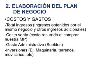 2. ELABORACIÓN DEL PLAN
DE NEGOCIO
•COSTOS Y GASTOS
-Total Ingresos (Ingresos obtenidos por el
mismo negocio y otros ingresos adicionales)
-Costo venta (costo recurrido al comprar
nuestra MP)
-Gasto Administrativo (Sueldos)
-Inversiones (Ej. Maquinaria, terrenos,
moviliarios, etc)
 