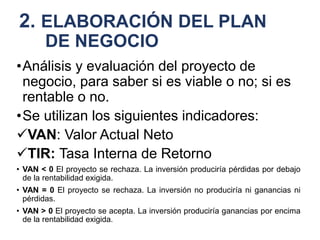 2. ELABORACIÓN DEL PLAN
DE NEGOCIO
•Análisis y evaluación del proyecto de
negocio, para saber si es viable o no; si es
rentable o no.
•Se utilizan los siguientes indicadores:
VAN: Valor Actual Neto
TIR: Tasa Interna de Retorno
• VAN < 0 El proyecto se rechaza. La inversión produciría pérdidas por debajo
de la rentabilidad exigida.
• VAN = 0 El proyecto se rechaza. La inversión no produciría ni ganancias ni
pérdidas.
• VAN > 0 El proyecto se acepta. La inversión produciría ganancias por encima
de la rentabilidad exigida.
 