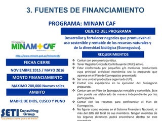 PROGRAMA: MINAM CAF
OBJETO DEL PROGRAMA
FECHA CIERRE
NOVIEMBRE 2015 / MAYO 2016
MONTO FINANCIAMIENTO
MAXIMO 200,000 Nuevos soles
REQUERIMIENTOS
 Contar con personería jurídica.
 Tener Registro Único de Contribuyente (RUC) activo.
 Estar conformada por pequeños y/o medianos productores
cuya principal actividad económica sea la propuesta que
aparece en el Plan de Econegocios presentado.
 Ser una unidad productiva organizada (UP).
 Contar con experiencia en la ejecución del Econegocio
propuesto.
 Contar con un Plan de Econegocios rentable y sostenible. Este
plan puede ser elaborado de manera independiente por los
participantes.
 Contar con los recursos para confinanciar el Plan de
Econegocios.
 No figurar como moroso en el Sistema Financiero Nacional, ni
más del 20% del total de sus miembros. Ningún miembro de
los órganos directivos podrá encontrarse dentro de este
Desarrollar y fortalecer negocios que promuevan el
uso sostenible y rentable de los recursos naturales y
de la diversidad biológica (Econegocios).
AMBITO
http://www.minam.gob.pe/minamcaf/
MADRE DE DIOS, CUSCO Y PUNO
3. FUENTES DE FINANCIAMIENTO
 