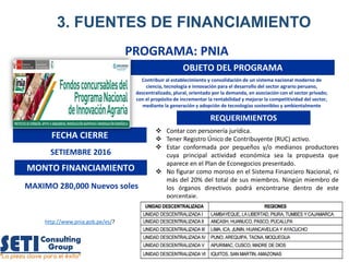3. FUENTES DE FINANCIAMIENTO
PROGRAMA: PNIA
OBJETO DEL PROGRAMA
FECHA CIERRE
SETIEMBRE 2016
MONTO FINANCIAMIENTO
MAXIMO 280,000 Nuevos soles
REQUERIMIENTOS
 Contar con personería jurídica.
 Tener Registro Único de Contribuyente (RUC) activo.
 Estar conformada por pequeños y/o medianos productores
cuya principal actividad económica sea la propuesta que
aparece en el Plan de Econegocios presentado.
 No figurar como moroso en el Sistema Financiero Nacional, ni
más del 20% del total de sus miembros. Ningún miembro de
los órganos directivos podrá encontrarse dentro de este
porcentaje.
http://www.pnia.gob.pe/es/?
Contribuir al establecimiento y consolidación de un sistema nacional moderno de
ciencia, tecnología e innovación para el desarrollo del sector agrario peruano,
descentralizado, plural, orientado por la demanda, en asociación con el sector privado;
con el propósito de incrementar la rentabilidad y mejorar la competitividad del sector,
mediante la generación y adopción de tecnologías sostenibles y ambientalmente
seguras.
 