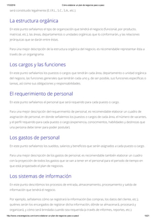 17/2/2016 Cómo elaborar un plan de negocios paso a paso
http://www.crecenegocios.com/como­elaborar­un­plan­de­negocios­paso­a­paso/ 10/21
será constituido legalmente (E.I.R.L., S.C., S.A., etc.).
La estructura orgánica
En este punto señalamos el tipo de organización que tendrá el negocio (funcional, por producto,
matricial, etc.), las áreas, departamentos o unidades orgánicas que lo conformarán, y las relaciones
jerárquicas que se darán entre éstas.
Para una mejor descripción de la estructura orgánica del negocio, es recomendable representar ésta a
través de un organigrama.
Los cargos y las funciones
En este punto señalamos los puestos o cargos que tendrán cada área, departamento o unidad orgánica
del negocio, las funciones generales que tendrán cada uno y, de ser posible, sus funciones específicas o
tareas, así como sus obligaciones y responsabilidades.
El requerimiento de personal
En este punto señalamos el personal que será requerido para cada puesto o cargo.
Para una mejor descripción del requerimiento de personal, es recomendable elaborar un cuadro de
asignación de personal, en donde señalemos los puestos o cargos de cada área, el número de vacantes,
y el perfil requerido para cada puesto o cargo (experiencia, conocimientos, habilidades y destrezas que
una persona debe tener para poder postular).
Los gastos de personal
En este punto señalamos los sueldos, salarios y beneficios que serán asignados a cada puesto o cargo.
Para una mejor descripción de los gastos de personal, es recomendable también elaborar un cuadro
con la proyección de todos los gastos que se van a tener en el personal para el periodo de tiempo en
que está proyectado el plan de negocios.
Los sistemas de información
En este punto describimos los procesos de entrada, almacenamiento, procesamiento y salida de
información que tendrá el negocio.
Por ejemplo, señalamos cómo se registrará la información (las compras, los datos del cliente, etc.),
quiénes serán los encargados de registrar dicha información, dónde se almacenará, procesará y
organizará, y cómo será brindada cuando sea requerida (a través de informes, reportes, etc.).
 