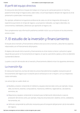 17/2/2016 Cómo elaborar un plan de negocios paso a paso
http://www.crecenegocios.com/como­elaborar­un­plan­de­negocios­paso­a­paso/ 11/21
El perfil del equipo directivo
En este punto describimos el equipo de trabajo con el que ya se cuenta para poner en marcha y
posteriormente dirigir el negocio (esto, sobre todo, si el principal objetivo del plan de negocios es el de
presentarlo a potenciales inversionistas).
Por ejemplo, señalamos la trayectoria profesional de cada uno de los integrantes del equipo, la
experiencia que tienen en el tipo de negocio, sus proyectos realizados, sus logros obtenidos, los
conocimientos, habilidades y destrezas que aportarán al negocio, etc.
Para complementar esta información podríamos también incluir sus currículums en los documentos
anexos al plan.
7. El estudio de la inversión y financiamiento
El estudio de la inversión y financiamiento señala la estructura de la inversión, y describe los aspectos
relacionados con el financiamiento del proyecto.
El objetivo del estudio de la inversión y financiamiento es el de mostrar al lector cuál será el capital
requerido para poner en funcionamiento el negocio, en qué se usará dicho capital, y cómo se obtendrá
o pretenderá obtener.
La parte o sección del estudio de la inversión y financiamiento debería incluir los siguientes elementos:
La inversión fija
En este punto hacernos una lista de todos los activos fijos (elementos tangibles necesarios para el
funcionamiento del negocio que no estarán para la venta) que se van a requerir, con sus respectivos
costos estimados.
Los activos fijos se suelen dividir en:
Muebles y enseres: comprende el mobiliario y equipos diversos tales como, por ejemplo, mesas,
sillas, escritorios, estantes, computadoras, impresoras, teléfonos, registradoras, calculadoras,
extintores, etc.
Maquinaria y equipos: comprende lo necesario para la fabricación del producto o para la
prestación del servicio como, por ejemplo, máquinas de producción, taladros, tornos, soldadores,
herramientas, etc.
Vehículos: comprende los vehículos necesarios para el transporte del personal o de la mercadería
del negocio.
 