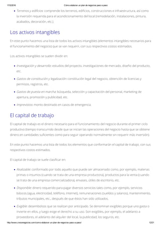 17/2/2016 Cómo elaborar un plan de negocios paso a paso
http://www.crecenegocios.com/como­elaborar­un­plan­de­negocios­paso­a­paso/ 12/21
Terrenos y edificios: comprende los terrenos, edificios, construcciones e infraestructura, así como
la inversión requerida para el acondicionamiento del local (remodelación, instalaciones, pintura,
acabados, decoración, etc.).
Los activos intangibles
En este punto hacemos una lista de todos los activos intangibles (elementos intangibles necesarios para
el funcionamiento del negocio) que se van requerir, con sus respectivos costos estimados.
Los activos intangibles se suelen dividir en:
Investigación y desarrollo: estudios del proyecto, investigaciones de mercado, diseño del producto,
etc.
Gastos de constitución y legalización: constitución legal del negocio, obtención de licencias y
permisos, registros, etc.
Gastos de puesta en marcha: búsqueda, selección y capacitación del personal, marketing de
apertura, promoción y publicidad, etc.
Imprevistos: monto destinado en casos de emergencia.
El capital de trabajo
El capital de trabajo es el dinero necesario para el funcionamiento del negocio durante el primer ciclo
productivo (tiempo transcurrido desde que se inician las operaciones del negocio hasta que se obtiene
dinero en cantidades suficientes como para seguir operando normalmente sin requerir más inversión).
En este punto hacemos una lista de todos los elementos que conformarán el capital de trabajo, con sus
respectivos costos estimados.
El capital de trabajo se suele clasificar en:
Realizable: conformado por todo aquello que puede ser almacenado como, por ejemplo, materias
primas o insumos (cuando se trata de una empresa productora), productos para la venta (cuando
se trata de una empresa comercializadora), envases, útiles de escritorio, etc.
Disponible: dinero requerido para pagar diversos servicios tales como, por ejemplo, servicios
básicos (agua, electricidad, teléfono, Internet), remuneraciones (sueldos y salarios), mantenimiento,
tributos municipales, etc., después de que éstos han sido utilizados.
Exigible: desembolsos que se realizan por anticipado. Se denominan exigibles porque uno gasta o
invierte en ellos, y luego exige el derecho a su uso. Son exigibles, por ejemplo, el adelanto a
proveedores, el adelanto del alquiler del local, la publicidad, los seguros, etc.
 