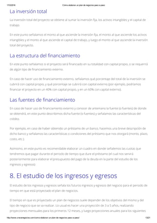 17/2/2016 Cómo elaborar un plan de negocios paso a paso
http://www.crecenegocios.com/como­elaborar­un­plan­de­negocios­paso­a­paso/ 13/21
La inversión total
La inversión total del proyecto se obtiene al sumar la inversión fija, los activos intangibles y el capital de
trabajo.
En este punto señalamos el monto al que asciende la inversión fija, el monto al que asciende los activos
intangibles y el monto al que asciende el capital de trabajo, y luego el monto al que asciende la inversión
total del proyecto.
La estructura del financiamiento
En este punto señalamos si el proyecto será financiado en su totalidad con capital propio, o se requerirá
de algún tipo de financiamiento externo.
En caso de hacer uso de financiamiento externo, señalamos qué porcentaje del total de la inversión se
cubrirá con capital propio, y qué porcentaje se cubrirá con capital externo (por ejemplo, podríamos
financiar el proyecto en un 40% con capital propio, y en un 60% con capital externo).
Las fuentes de financiamiento
En caso de hacer uso de financiamiento externo y conocer de antemano la fuente (o fuentes) de donde
se obtendrá, en este punto describimos dicha fuente (o fuentes) y señalamos las características del
crédito.
Por ejemplo, en caso de haber obtenido un préstamo de un banco, hacemos una breve descripción de
dicho banco y señalamos las características o condiciones del préstamo que nos otorgará (monto, plazo,
costo, etc.).
Asimismo, en este punto es recomendable elaborar un cuadro en donde señalemos las cuotas que
tendremos que pagar durante el periodo de tiempo que dure el préstamo (el cual nos servirá
posteriormente para elaborar el presupuesto del pago de la deuda en la parte del estudio de los
ingresos y egresos).
8. El estudio de los ingresos y egresos
El estudio de los ingresos y egresos señala los futuros ingresos y egresos del negocio para el periodo de
tiempo en que está proyectado el plan de negocios.
El tiempo en que es proyectado un plan de negocios suele depender de los objetivos del mismo y del
tipo de negocio que se va realizar. Lo usual es hacer una proyección de 3 a 5 años, realizando
proyecciones mensuales para los primeros 12 meses, y luego proyecciones anuales para los siguientes
 