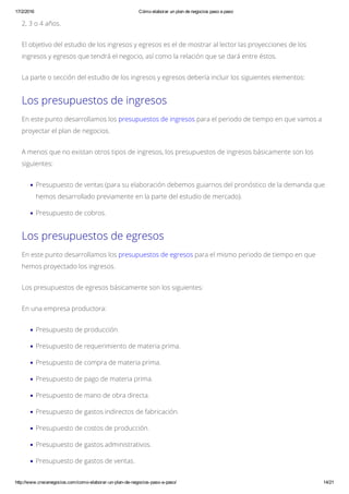17/2/2016 Cómo elaborar un plan de negocios paso a paso
http://www.crecenegocios.com/como­elaborar­un­plan­de­negocios­paso­a­paso/ 14/21
2, 3 o 4 años.
El objetivo del estudio de los ingresos y egresos es el de mostrar al lector las proyecciones de los
ingresos y egresos que tendrá el negocio, así como la relación que se dará entre éstos.
La parte o sección del estudio de los ingresos y egresos debería incluir los siguientes elementos:
Los presupuestos de ingresos
En este punto desarrollamos los presupuestos de ingresos para el periodo de tiempo en que vamos a
proyectar el plan de negocios.
A menos que no existan otros tipos de ingresos, los presupuestos de ingresos básicamente son los
siguientes:
Presupuesto de ventas (para su elaboración debemos guiarnos del pronóstico de la demanda que
hemos desarrollado previamente en la parte del estudio de mercado).
Presupuesto de cobros.
Los presupuestos de egresos
En este punto desarrollamos los presupuestos de egresos para el mismo periodo de tiempo en que
hemos proyectado los ingresos.
Los presupuestos de egresos básicamente son los siguientes:
En una empresa productora:
Presupuesto de producción.
Presupuesto de requerimiento de materia prima.
Presupuesto de compra de materia prima.
Presupuesto de pago de materia prima.
Presupuesto de mano de obra directa.
Presupuesto de gastos indirectos de fabricación.
Presupuesto de costos de producción.
Presupuesto de gastos administrativos.
Presupuesto de gastos de ventas.
 