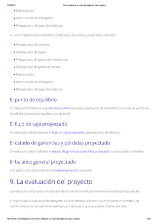 17/2/2016 Cómo elaborar un plan de negocios paso a paso
http://www.crecenegocios.com/como­elaborar­un­plan­de­negocios­paso­a­paso/ 15/21
Depreciación.
Amortización de intangibles.
Presupuesto del pago de la deuda.
En una empresa comercializadora (dedicada a la compra y venta de productos):
Presupuesto de compras.
Presupuesto de pagos.
Presupuesto de gastos administrativos.
Presupuesto de gastos de ventas.
Depreciación.
Amortización de intangibles.
Presupuesto del pago de la deuda.
El punto de equilibrio
En este punto hallamos el punto de equilibrio del negocio (el punto de actividad o volumen de ventas en
donde los ingresos son iguales a los egresos).
El flujo de caja proyectado
En este punto desarrollamos el flujo de caja proyectado o presupuesto de efectivo.
El estado de ganancias y pérdidas proyectado
En este punto desarrollamos el estado de ganancias y pérdidas proyectado o presupuesto operativo.
El balance general proyectado
Y en este punto desarrollamos el balance general proyectado.
9. La evaluación del proyecto
La evaluación del proyecto muestra el desarrollo de la evaluación financiera realizada al proyecto.
El objetivo de la evaluación del proyecto es el de mostrar al lector que el proyecto es rentable, en
cuánto tiempo se recuperará la inversión, y cuánto es lo que se espera obtener por ella.
 
