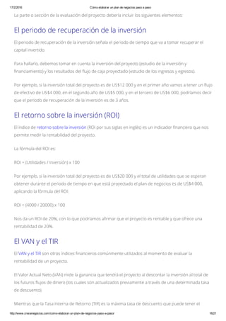17/2/2016 Cómo elaborar un plan de negocios paso a paso
http://www.crecenegocios.com/como­elaborar­un­plan­de­negocios­paso­a­paso/ 16/21
La parte o sección de la evaluación del proyecto debería incluir los siguientes elementos:
El periodo de recuperación de la inversión
El periodo de recuperación de la inversión señala el periodo de tiempo que va a tomar recuperar el
capital invertido.
Para hallarlo, debemos tomar en cuenta la inversión del proyecto (estudio de la inversión y
financiamiento) y los resultados del flujo de caja proyectado (estudio de los ingresos y egresos).
Por ejemplo, si la inversión total del proyecto es de US$12 000 y en el primer año vamos a tener un flujo
de efectivo de US$4 000, en el segundo año de US$5 000, y en el tercero de US$6 000, podríamos decir
que el periodo de recuperación de la inversión es de 3 años.
El retorno sobre la inversión (ROI)
El índice de retorno sobre la inversión (ROI por sus siglas en inglés) es un indicador financiero que nos
permite medir la rentabilidad del proyecto.
La fórmula del ROI es:
ROI = (Utilidades / Inversión) x 100
Por ejemplo, si la inversión total del proyecto es de US$20 000 y el total de utilidades que se esperan
obtener durante el periodo de tiempo en que está proyectado el plan de negocios es de US$4 000,
aplicando la fórmula del ROI:
ROI = (4000 / 20000) x 100
Nos da un ROI de 20%, con lo que podríamos afirmar que el proyecto es rentable y que ofrece una
rentabilidad de 20%.
El VAN y el TIR
El VAN y el TIR son otros índices financieros comúnmente utilizados al momento de evaluar la
rentabilidad de un proyecto.
El Valor Actual Neto (VAN) mide la ganancia que tendrá el proyecto al descontar la inversión al total de
los futuros flujos de dinero (los cuales son actualizados previamente a través de una determinada tasa
de descuento).
Mientras que la Tasa Interna de Retorno (TIR) es la máxima tasa de descuento que puede tener el
 