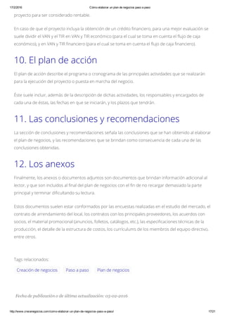 17/2/2016 Cómo elaborar un plan de negocios paso a paso
http://www.crecenegocios.com/como­elaborar­un­plan­de­negocios­paso­a­paso/ 17/21
Creación de negocios Paso a paso Plan de negocios
Fecha de publicación o de última actualización: 05­02­2016
proyecto para ser considerado rentable.
En caso de que el proyecto incluya la obtención de un crédito financiero, para una mejor evaluación se
suele dividir el VAN y el TIR en VAN y TIR económico (para el cual se toma en cuenta el flujo de caja
económico), y en VAN y TIR financiero (para el cual se toma en cuenta el flujo de caja financiero).
10. El plan de acción
El plan de acción describe el programa o cronograma de las principales actividades que se realizarán
para la ejecución del proyecto o puesta en marcha del negocio.
Éste suele incluir, además de la descripción de dichas actividades, los responsables y encargados de
cada una de éstas, las fechas en que se iniciarán, y los plazos que tendrán.
11. Las conclusiones y recomendaciones
La sección de conclusiones y recomendaciones señala las conclusiones que se han obtenido al elaborar
el plan de negocios, y las recomendaciones que se brindan como consecuencia de cada una de las
conclusiones obtenidas.
12. Los anexos
Finalmente, los anexos o documentos adjuntos son documentos que brindan información adicional al
lector, y que son incluidos al final del plan de negocios con el fin de no recargar demasiado la parte
principal y terminar dificultando su lectura.
Estos documentos suelen estar conformados por las encuestas realizadas en el estudio del mercado, el
contrato de arrendamiento del local, los contratos con los principales proveedores, los acuerdos con
socios, el material promocional (anuncios, folletos, catálogos, etc.), las especificaciones técnicas de la
producción, el detalle de la estructura de costos, los currículums de los miembros del equipo directivo,
entre otros.
Tags relacionados:
 