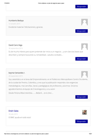 17/2/2016 Cómo elaborar un plan de negocios paso a paso
http://www.crecenegocios.com/como­elaborar­un­plan­de­negocios­paso­a­paso/ 19/21
Responder
Responder
Humberto Bedoya
12 octubre 2015
Excelente material. Felicitaciones y gracias.
Responder
David Cano Vega
30 septiembre 2015
Es de mucho interes para quien pretende dar inicio a un negocio …y son clara las bases que
describen y siempre buscando su rentabilidad.. saludos cordiales…
Responder
beymar benavides r.
20 septiembre 2015
Soy catedrático en el área del Emprendimiento, en el Politécnico Metropolitano Centro Occidente,
de la ciudad de Pereira, Colombia, y creo que la publicación responde a las exigencias
metodológicas, mas sencillas, claras y pedagógicas de profesores y alumnos. Sinceros
agradecimientos al equipo de Crecenegocios y a su autor.
Desde Pereira.Rlda.Colombia………Beberé…..te lo dice….
Responder
Erwin Salas
30 julio 2015
El BMC ayuda en todo esto!
 