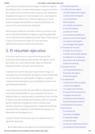 17/2/2016 Cómo elaborar un plan de negocios paso a paso
http://www.crecenegocios.com/como­elaborar­un­plan­de­negocios­paso­a­paso/ 2/21
2. El resumen ejecutivo
3. La definición del negocio
Los datos básicos del negocio
La descripción del negocio
Las características
diferenciadoras
Las ventajas competitivas
El mercado objetivo
La visión y la misión
Las razones que justifican la
puesta en marcha del negocio
Los objetivos del negocio
Las estrategias del negocio
4. El estudio de mercado
El análisis de la industria
El análisis del mercado objetivo
El análisis de la competencia
El pronóstico de la demanda
El plan de marketing
5. El estudio técnico
Los requerimientos físicos
El proceso del negocio
El local del negocio
6. La organización
La estructura o forma jurídica
La estructura orgánica
Los cargos y las funciones
El requerimiento de personal
Los gastos de personal
Los sistemas de información
El perfil del equipo directivo
7. El estudio de la inversión y
financiamiento
La inversión fija
Los activos intangibles
El capital de trabajo
La inversión total
La estructura del financiamiento
Las fuentes de financiamiento
La portada es la cubierta y primera página del plan de negocios.
Ésta debería incluir el nombre del proyecto o negocio, el nombre
de su autor o de sus autores, el año en que ha sido redactado y
el logotipo del negocio en caso de poseer uno. La portada es lo
primero que ve el lector de un plan de negocios, por lo que
debemos asegurarnos de darle un aspecto profesional y así
causar en él una buena primera impresión.
Mientras que la tabla de contenido o índice es una lista con las
partes o secciones del plan de negocios y siguiente página del
mismo. Ésta tiene como objetivo permitirle saber al lector qué es
lo que va a encontrar en el plan, así como encontrar
rápidamente la parte o sección que desee leer.
2. El resumen ejecutivo
El resumen ejecutivo es un resumen de los puntos más
importantes de las demás partes del plan de negocios, por lo
que a pesar de ir al principio de éste, debe ser elaborado
después de haber culminado las demás partes.
El objetivo del resumen ejecutivo es que el lector tenga una
visión general y sucinta del plan de negocios, pueda comprender
en una sola lectura en qué consiste el negocio, y se genere
interés en él por el proyecto y por profundizar en la lectura de
las demás partes del plan.
Es por ello que el resumen ejecutivo debe ser efectivamente un
resumen (lo recomendable es que no abarque más de tres
páginas), debe ser capaz de explicar claramente en qué consiste
el negocio por más complejo que éste sea, y debe ser capaz de
generar interés por el proyecto e invitar a la lectura (por
ejemplo, utilizando un lenguaje positivo, resaltando los factores
que permitirán la viabilidad y sostenibilidad del proyecto, no
abarcando muchas páginas, etc.).
La parte o sección del resumen ejecutivo debería incluir los
siguientes elementos:
Los datos básicos del negocio: el nombre del proyecto o
 