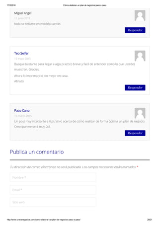 17/2/2016 Cómo elaborar un plan de negocios paso a paso
http://www.crecenegocios.com/como­elaborar­un­plan­de­negocios­paso­a­paso/ 20/21
Tu dirección de correo electrónico no será publicada. Los campos necesarios están marcados *
Nombre *
Email *
Sitio web
Publica un comentario
Responder
Miguel Angel
11 junio 2015
todo se resume en modelo canvas
Responder
Teo Seifer
13 mayo 2015
Busque bastante para llegar a algo practico breve y facil de entender como lo que ustedes
muestran. Gracias.
Ahora lo imprimo y lo leo mejor en casa.
Abrazo
Responder
Paco Cano
16 marzo 2015
Un post muy intersante e ilustrativo acerca de cómo realizar de forma óptima un plan de negocio.
Creo que me será muy útil.
 