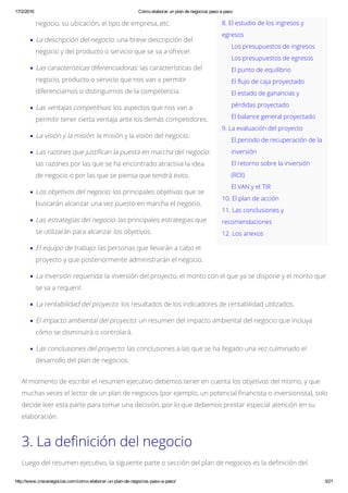 17/2/2016 Cómo elaborar un plan de negocios paso a paso
http://www.crecenegocios.com/como­elaborar­un­plan­de­negocios­paso­a­paso/ 3/21
8. El estudio de los ingresos y
egresos
Los presupuestos de ingresos
Los presupuestos de egresos
El punto de equilibrio
El flujo de caja proyectado
El estado de ganancias y
pérdidas proyectado
El balance general proyectado
9. La evaluación del proyecto
El periodo de recuperación de la
inversión
El retorno sobre la inversión
(ROI)
El VAN y el TIR
10. El plan de acción
11. Las conclusiones y
recomendaciones
12. Los anexos
negocio, su ubicación, el tipo de empresa, etc.
La descripción del negocio: una breve descripción del
negocio y del producto o servicio que se va a ofrecer.
Las características diferenciadoras: las características del
negocio, producto o servicio que nos van a permitir
diferenciarnos o distinguirnos de la competencia.
Las ventajas competitivas: los aspectos que nos van a
permitir tener cierta ventaja ante los demás competidores.
La visión y la misión: la misión y la visión del negocio.
Las razones que justifican la puesta en marcha del negocio:
las razones por las que se ha encontrado atractiva la idea
de negocio o por las que se piensa que tendrá éxito.
Los objetivos del negocio: los principales objetivos que se
buscarán alcanzar una vez puesto en marcha el negocio.
Las estrategias del negocio: las principales estrategias que
se utilizarán para alcanzar los objetivos.
El equipo de trabajo: las personas que llevarán a cabo el
proyecto y que posteriormente administrarán el negocio.
La inversión requerida: la inversión del proyecto, el monto con el que ya se dispone y el monto que
se va a requerir.
La rentabilidad del proyecto: los resultados de los indicadores de rentabilidad utilizados.
El impacto ambiental del proyecto: un resumen del impacto ambiental del negocio que incluya
cómo se disminuirá o controlará.
Las conclusiones del proyecto: las conclusiones a las que se ha llegado una vez culminado el
desarrollo del plan de negocios.
Al momento de escribir el resumen ejecutivo debemos tener en cuenta los objetivos del mismo, y que
muchas veces el lector de un plan de negocios (por ejemplo, un potencial financista o inversionista), solo
decide leer esta parte para tomar una decisión, por lo que debemos prestar especial atención en su
elaboración.
3. La definición del negocio
Luego del resumen ejecutivo, la siguiente parte o sección del plan de negocios es la definición del
 