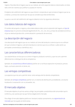 17/2/2016 Cómo elaborar un plan de negocios paso a paso
http://www.crecenegocios.com/como­elaborar­un­plan­de­negocios­paso­a­paso/ 4/21
negocio. Ésta describe el negocio que se va a realizar, así como aspectos básicos relacionados con éste,
tales como las razones que justifican su puesta en marcha.
El objetivo de la definición del negocio es que el lector comprenda en qué consiste el negocio que se va
a realizar, y conozca las razones por las que se considera que éste tendrá éxito.
La parte o sección de la definición del negocio debería incluir los siguientes elementos:
Los datos básicos del negocio
El nombre del proyecto o negocio y otros datos básicos tales como la ubicación del negocio, el tipo de
empresa bajo el cual será constituido legalmente (E.I.R.L., S.C., S.A., etc.), y el tipo de actividad económica
al que se dedicará (producción, comercialización o prestación de servicios).
La descripción del negocio
Una descripción del negocio que se va a realizar así como del producto o servicio que se va a ofrecer
(en qué consiste el negocio, cuál será el producto o servicio que se va a ofrecer, cuáles serán sus
principales características o beneficios, etc.).
Las características diferenciadoras
Las características con las que va a contar el negocio, producto o servicio, y que nos van a permitir
diferenciarnos o distinguirnos de la competencia.
Ejemplos de características diferenciadoras podrían ser un atributo especial en el producto, precios
bajos, una buena atención al cliente, etc.
Las ventajas competitivas
Los aspectos que nos van a permitir tener cierta ventaja ante los demás competidores.
Ejemplos de ventajas competitivas podrían ser un sistema de distribución ya establecido, una buena
localización, la asociación con un proveedor, etc.
El mercado objetivo
El mercado objetivo al cual nos vamos a dirigir, las principales características del consumidor que lo
conforma, y las razones por las que hemos elegido dicho mercado.
Para elegir el mercado objetivo podría ser necesario realizar previamente una segmentación de
mercado que nos ayude con dicha tarea.
 