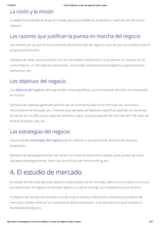 17/2/2016 Cómo elaborar un plan de negocios paso a paso
http://www.crecenegocios.com/como­elaborar­un­plan­de­negocios­paso­a­paso/ 5/21
La visión y la misión
La visión (hacia dónde se dirige en el largo plazo) y la misión (su propósito o razón de ser) del futuro
negocio.
Las razones que justifican la puesta en marcha del negocio
Las razones por las que se ha encontrado atractiva la idea de negocio o por las que se considera que el
proyecto tendrá éxito.
Ejemplos de estas razones podrían ser una necesidad insatisfecha o un problema no resuelto en los
consumidores, un mercado en crecimiento, una ventaja competitiva que tengamos y que queramos
aprovechar, etc.
Los objetivos del negocio
Los objetivos del negocio, tanto generales como específicos, que se buscarán alcanzar una vez puesto
en marcha.
Ejemplos de objetivos generales podrían ser ser la empresa líder en el mercado, ser una marca
reconocida en el mercado, etc., mientras que ejemplos de objetivos específicos podrían ser aumentar
las ventas en un 20% para el segundo semestre, lograr una participación de mercado del 15% antes de
finalizar el primer año, etc.
Las estrategias del negocio
Las principales estrategias del negocio que se utilizarán y que permitirán alcanzar los objetivos
propuestos.
Ejemplos de estrategias podrían ser contar con insumos de primera calidad, tener puntos de venta
ubicados estratégicamente, hacer uso de artículos de merchandising, etc.
4. El estudio de mercado
El estudio de mercado describe aspectos relacionados con el mercado, tales como la industria a la cual
va a pertenecer el negocio, el mercado objetivo al cual se va dirigir, y la competencia que va tener.
El objetivo del estudio de mercado es el de mostrar al lector información relevante procedente del
mercado y señalar cómo se va a aprovechar dicha información, y así demostrar en gran medida la
factibilidad del negocio.
 