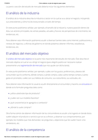 17/2/2016 Cómo elaborar un plan de negocios paso a paso
http://www.crecenegocios.com/como­elaborar­un­plan­de­negocios­paso­a­paso/ 6/21
La parte o sección del estudio de mercado debería incluir los siguientes elementos:
El análisis de la industria
El análisis de la industria describe la industria o sector en la cual se va a ubicar el negocio, incluyendo
sus antecedentes y cómo ha ido evolucionado a través del tiempo.
En este punto podríamos señalar, por ejemplo, el tamaño de la industria, nuestra posición dentro de
ésta, sus actores principales, las ventas pasadas, actuales y futuras, las perspectivas de crecimiento, las
tendencias, etc.
Para obtener esta información podríamos acudir a diversas fuentes tales como Internet, publicaciones y
revistas de negocios, u oficinas de gobierno en donde podamos obtener informes, estadísticas,
tendencias, etc.
El análisis del mercado objetivo
El análisis del mercado objetivo es la parte más importante del estudio de mercado. Éste describe el
mercado objetivo al cual se va a dirigir el negocio (para elegirlo podría ser necesario realizar
previamente una segmentación de mercado que nos ayude con dicha tarea).
En este punto podríamos señalar, por ejemplo, cuáles son los gustos, preferencias y deseos del
consumidor que lo conforma, dónde compra, cuándo compra, cada cuánto tiempo compra, cuánto
gasta en promedio, cuáles son sus hábitos de consumo, sus costumbres, sus actitudes, etc.
Para obtener esta información lo usual es acudir directamente al consumidor y hacerle una encuesta en
donde se le formulen preguntas tales como:
¿utiliza usted este tipo de producto?
¿cuáles son sus modelos favoritos?
¿qué características le agregaría o cambiaría?
¿dónde lo suele comprar?
Otra forma común de obtener información de los consumidores es acudir a los lugares en donde éstos
suelen adquirir el producto o servicio que se va a ofrecer, y observar sus comportamientos, por
ejemplo, los modelos que más demandan, las preguntas u objeciones que les suelen hacer a los
vendedores, etc.
El análisis de la competencia
 