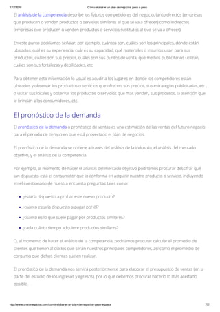 17/2/2016 Cómo elaborar un plan de negocios paso a paso
http://www.crecenegocios.com/como­elaborar­un­plan­de­negocios­paso­a­paso/ 7/21
El análisis de la competencia describe los futuros competidores del negocio, tanto directos (empresas
que producen o venden productos o servicios similares al que se va a ofrecer) como indirectos
(empresas que producen o venden productos o servicios sustitutos al que se va a ofrecer).
En este punto podríamos señalar, por ejemplo, cuántos son, cuáles son los principales, dónde están
ubicados, cuál es su experiencia, cuál es su capacidad, qué materiales o insumos usan para sus
productos, cuáles son sus precios, cuáles son sus puntos de venta, qué medios publicitarios utilizan,
cuáles son sus fortalezas y debilidades, etc.
Para obtener esta información lo usual es acudir a los lugares en donde los competidores están
ubicados y observar los productos o servicios que ofrecen, sus precios, sus estrategias publicitarias, etc.,
o visitar sus locales y observar los productos o servicios que más venden, sus procesos, la atención que
le brindan a los consumidores, etc.
El pronóstico de la demanda
El pronóstico de la demanda o pronóstico de ventas es una estimación de las ventas del futuro negocio
para el periodo de tiempo en que está proyectado el plan de negocios.
El pronóstico de la demanda se obtiene a través del análisis de la industria, el análisis del mercado
objetivo, y el análisis de la competencia.
Por ejemplo, al momento de hacer el análisis del mercado objetivo podríamos procurar descifrar qué
tan dispuesto está el consumidor que lo conforma en adquirir nuestro producto o servicio, incluyendo
en el cuestionario de nuestra encuesta preguntas tales como:
¿estaría dispuesto a probar este nuevo producto?
¿cuánto estaría dispuesto a pagar por él?
¿cuánto es lo que suele pagar por productos similares?
¿cada cuánto tiempo adquiere productos similares?
O, al momento de hacer el análisis de la competencia, podríamos procurar calcular el promedio de
clientes que tienen al día los que serán nuestros principales competidores, así como el promedio de
consumo que dichos clientes suelen realizar.
El pronóstico de la demanda nos servirá posteriormente para elaborar el presupuesto de ventas (en la
parte del estudio de los ingresos y egresos), por lo que debemos procurar hacerlo lo más acertado
posible.
 