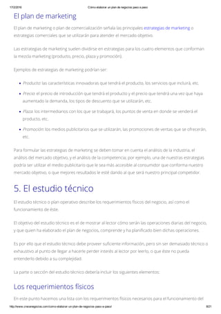 17/2/2016 Cómo elaborar un plan de negocios paso a paso
http://www.crecenegocios.com/como­elaborar­un­plan­de­negocios­paso­a­paso/ 8/21
El plan de marketing
El plan de marketing o plan de comercialización señala las principales estrategias de marketing o
estrategias comerciales que se utilizarán para atender el mercado objetivo.
Las estrategias de marketing suelen dividirse en estrategias para los cuatro elementos que conforman
la mezcla marketing (producto, precio, plaza y promoción).
Ejemplos de estrategias de marketing podrían ser:
Producto: las características innovadoras que tendrá el producto, los servicios que incluirá, etc.
Precio: el precio de introducción que tendrá el producto y el precio que tendrá una vez que haya
aumentado la demanda, los tipos de descuento que se utilizarán, etc.
Plaza: los intermediarios con los que se trabajará, los puntos de venta en donde se venderá el
producto, etc.
Promoción: los medios publicitarios que se utilizarán, las promociones de ventas que se ofrecerán,
etc.
Para formular las estrategias de marketing se deben tomar en cuenta el análisis de la industria, el
análisis del mercado objetivo, y el análisis de la competencia; por ejemplo, una de nuestras estrategias
podría ser utilizar el medio publicitario que le sea más accesible al consumidor que conforma nuestro
mercado objetivo, o que mejores resultados le esté dando al que será nuestro principal competidor.
5. El estudio técnico
El estudio técnico o plan operativo describe los requerimientos físicos del negocio, así como el
funcionamiento de éste.
El objetivo del estudio técnico es el de mostrar al lector cómo serán las operaciones diarias del negocio,
y que quien ha elaborado el plan de negocios, comprende y ha planificado bien dichas operaciones.
Es por ello que el estudio técnico debe proveer suficiente información, pero sin ser demasiado técnico o
exhaustivo al punto de llegar a hacerle perder interés al lector por leerlo, o que éste no pueda
entenderlo debido a su complejidad.
La parte o sección del estudio técnico debería incluir los siguientes elementos:
Los requerimientos físicos
En este punto hacemos una lista con los requerimientos físicos necesarios para el funcionamiento del
 