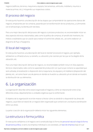 17/2/2016 Cómo elaborar un plan de negocios paso a paso
http://www.crecenegocios.com/como­elaborar­un­plan­de­negocios­paso­a­paso/ 9/21
negocio (edificios, terrenos, maquinaria, equipos, herramientas, vehículos, mobiliario, insumos o
materias primas, etc.), incluyendo sus respectivos costos.
El proceso del negocio
En este punto hacemos una descripción de las etapas que comprenderán las operaciones diarias del
negocio, empezando por las compras, pasando por la transformación de los productos, y culminando
con el almacenaje y la distribución de éstos.
Para una mejor descripción del proceso del negocio o proceso productivo, es recomendable incluir en
ésta aspectos técnicos relacionados, tales como la política de compras, el tamaño de inventario, los
índices o estándares que se usarán para realizar el control de calidad, etc., así como elaborar un
diagrama de flujo o flujograma.
El local del negocio
En este punto hacemos una descripción del local en donde funcionará el negocio, por ejemplo,
señalamos su infraestructura, su tamaño, su ubicación y las razones por las que se ha elegido dicha
ubicación, etc.
Para una mejor descripción del local de negocio, es recomendable también incluir en ésta aspectos
técnicos relacionados, tales como la capacidad de producción con que la que contará, la capacidad que
será utilizada, la localización o disposición de la maquinaria, los equipos y el mobiliario (disposición del
planta), etc., así como hacer uso de planos en donde se muestre su ubicación y/o en donde se muestre
la distribución de sus elementos.
6. La organización
La organización describe cómo estará organizado el negocio y cómo se relacionarán entre sí las
diferentes áreas, departamentos o unidades orgánicas que lo conformarán.
El objetivo de la organización es el de mostrar al lector cómo se dividirán o dispondrán las áreas del
negocio, y que éste se tratará de un negocio bien organizado que contará con una buena coordinación
entre sus áreas.
La parte o sección de la organización debería incluir los siguientes elementos:
La estructura o forma jurídica
En este punto señalamos si el negocio será constituido bajo la forma de personal natural o bajo la forma
de persona jurídica, si será una empresa individual o una sociedad, y el tipo de empresa bajo el cual
 