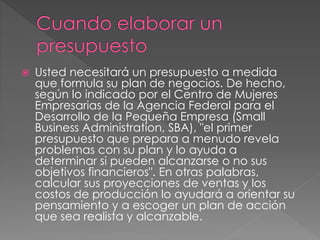  Usted necesitará un presupuesto a medida
que formula su plan de negocios. De hecho,
según lo indicado por el Centro de Mujeres
Empresarias de la Agencia Federal para el
Desarrollo de la Pequeña Empresa (Small
Business Administration, SBA), "el primer
presupuesto que prepara a menudo revela
problemas con su plan y lo ayuda a
determinar si pueden alcanzarse o no sus
objetivos financieros". En otras palabras,
calcular sus proyecciones de ventas y los
costos de producción lo ayudará a orientar su
pensamiento y a escoger un plan de acción
que sea realista y alcanzable.