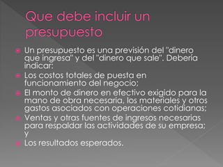  Un presupuesto es una previsión del "dinero
que ingresa" y del "dinero que sale". Debería
indicar:
Los costos totales de puesta en
funcionamiento del negocio;
El monto de dinero en efectivo exigido para la
mano de obra necesaria, los materiales y otros
gastos asociados con operaciones cotidianas;
Ventas y otras fuentes de ingresos necesarias
para respaldar las actividades de su empresa;
y
Los resultados esperados.