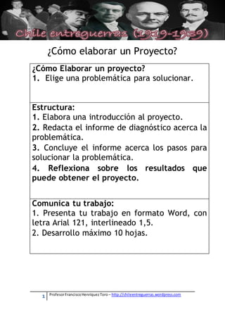 [Escriba texto]




          ¿Cómo elaborar un Proyecto?
¿Cómo Elaborar un proyecto?
1. Elige una problemática para solucionar.


Estructura:
1. Elabora una introducción al proyecto.
2. Redacta el informe de diagnóstico acerca la
problemática.
3. Concluye el informe acerca los pasos para
solucionar la problemática.
4. Reflexiona sobre los resultados que
puede obtener el proyecto.


Comunica tu trabajo:
1. Presenta tu trabajo en formato Word, con
letra Arial 121, interlineado 1,5.
2. Desarrollo máximo 10 hojas.




      1   Profesor Francisco Henríquez Toro – http://chileentreguerras.wordpress.com
 