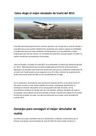 Cómo elegir el mejor simulador de Vuelo del 2013
Es posible que desee experimentar la emoción que viene con el vuelo de un avión de verdad, o
es posible que ya sea un piloto debidamente capacitado, pero quieren repasar sus habilidades
o simplemente quiere la mejor calidad de entretenimiento en la comodidad de su hogar.
Cualesquiera que sean las razones con: Simulador de vuelo 2013 se puede ayudar a cumplir sus
sueños más allá de sus expectativas más salvajes.
Para los iniciados, simulador de vuelo 2013 es esencialmente el sistema de software avanzado
de ultra y última generación que se utiliza ampliamente para fines de la formación de la
tripulación y la del piloto para simular las sensaciones exactas y las condiciones ambientales de
un vuelo real. Puede ejecutar estos programas en su PC o Mac y obtener las experiencias de
vuelos más emocionantes sentado con las comodidades de su hogar.
Con la ayuda de un simulador de vuelo profesional excepcional 2013, como piloto virtual en
3D, puede acceder a la más amplia variedad de aviones, usted puede experimentar el
aterrizaje en miles de aeropuertos en los más populares de todo el mundo, con las
características climáticas en tiempo real. No es de extrañar, software simulador de vuelo es
muy popular entre millones de usuarios de todo el mundo. Internet está repleto de un montón
de sitios de simulador de vuelo, con cada uno afirmando ser el mejor nuevo simulador de
vuelo de 2013.
Consejos para conseguir el mejor simulador de
vuelos
La primera cosa que usted debe buscar es, obviamente, la calidad y características que se
ofrecen en cualquier nuevo simulador de vuelo de 2013. No tiene sentido comprar un
 