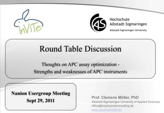 Round Table Discussion
Thoughts on APC assay optimization -
Strengths and weaknesses of APC instruments
Prof. Clemens Möller, PhD
Albstadt-Sigmaringen University of Applied Sciences
office@biophysicalconsulting.de
www.clemensmoller.de
Nanion Usergroup Meeting
Sept 29, 2011
 