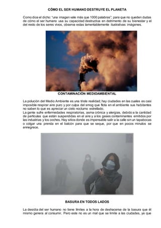 CÓMO EL SER HUMANO DESTRUYE EL PLANETA
Como dice el dicho: “una imagen vale más que 1000 palabras”; para que no queden dudas
de cómo el ser humano usa su capacidad destructiva en detrimento de su bienestar y el
del resto de los seres vivos, observa estas lamentablemente ilustrativas imágenes.
CONTAMINACIÓN MEDIOAMBIENTAL
La polución del Medio Ambiente es una triste realidad; hay ciudades en las cuales es casi
imposible respirar aire puro y por culpa del smog que flota en el ambiente sus habitantes
no saben lo que es apreciar un cielo nocturno estrellado.
La gente sufre enfermedades respiratorias, asma crónica y alergias, debido a la cantidad
de partículas que están suspendidas en el aire y a los gases contaminantes emitidos por
las industrias y los coches. Hay sitios donde es impensable salir a la calle sin un tapabocas
o colgar una prenda en el balcón para que se seque, por que en pocos minutos se
ennegrece.
BASURA EN TODOS LADOS
La desidia del ser humano no tiene límites a la hora de deshacerse de la basura que él
mismo genera al consumir. Pero este no es un mal que se limite a las ciudades, ya que
 