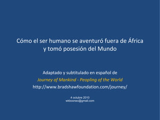 Cómo el ser humano se aventuró fuera de África y tomó posesión del Mundo Adaptado y subtitulado en español de Journey of Mankind - Peopling of the World http://www.bradshawfoundation.com/journey/ 4 octubre 2010 [email_address] 