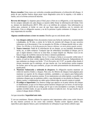 Rayas cruzadas: Estas rayas son verticales cruzadas paralelamente a la dirección del cheque. A
pesar de que muchos bancos dejan pasar rayas diagonales cerca de la esquina, o de medio a
medio, esa es la forma correcta de hacerlas.

Reverso del cheque: Lo dejamos para el final, pues si bien no es obligatorio, es de importancia.
En los campos indicados de cada cheque es nuestro deber llenar la información del titular. Esto
es, número de identificación (RUT, DNI, etc) y un teléfono de contacto. Esta información se
utiliza para contactar al titular en caso de que haya algun problema con la emisión del
documento. Esta es obligación nuestra y no de la persona a quien emitamos el cheque, eso es
muy importante de recordar.

Algunas consideraciones a tener en cuenta: Detalles que no está demás saber:

   1. Los cheques caducan: Estos documentos tienen una fecha de expiración, se ponen malos
      y hediondos, de 90 días a contar de la fecha de emisión del cheque (la que nosotros
      indicamos en el documento). Una vez pasados los 90 días, el cheque pierde todo su valor.
      (Nota: Los 90 días es la fecha puesta por bancos chilenos, en otros países puede variar).
   2. Nunca remarcar: Nada de la información de un cheque, ya sea cantidad, destinatario,
      fecha, etc, se debe remarcar. Cualquier tipo de sobremarca invalidará el cheque, por lo
      que si algún número o letra no se nota bien, es mejor dejarlo así. Muchas veces en los
      bancos luego de recibirlos marcan las letras o números pendientes.
   3. Los cheques a fecha no existen: Así es. Un cheque a fecha es un acuerdo verbal entre 2
      partes, el cual no tiene validez alguna frente a una institución bancaria. Independiente de
      que emitamos un cheque con fecha “25 de Diciembre del 2120″, se puede cobrar desde el
      mismo momento que lo emitimos, así que mucho ojo. Las instituciones suelen respetar
      las fechas, pero no hay que confiarse, ya que con tanto procesamiento de documentos, se
      puede pasar.
   4. Mantener balanceada y ordenada la chequera: Es obligación nuestra mantener un
      orden de nuestros fondos y cheques. Para esto, los libretos de cheques traen páginas para
      mantener un registro de los cheques emitidos, cantidades y un espacio para balancearlo
      contra los fondos de nuestras cuentas. Si no mantenemos un orden óptimo, es posible que
      emitamos cheques que no podemos cubrir, o que derrepente se nos pierda un cheque y no
      darnos cuenta, o simplemente no saber quien cobrará algo de nuestra cuenta ni cuando.
   5. El código es importante: Ese famoso código que aparece en la parte inferior del cheque
      es fundamental, ya que en los bancos pasan nuestros cheques por un lector, el cual recoge
      la información a partir de ese código, por lo que si esta incompleto o corrupto, el cheque
      quedara inválido (malo, no que no pueda caminar ni nada de eso). Así que mucho ojo al
      cortar el cheque desde el libreto.

Así que recuerden: Seguridad ante todo.

Y con eso estaríamos. Hemos cubierto los aspectos más importantes sobre como emitir cheques
de una manera correcta en los casos más comúnes. Pueden existir algunos puntos más
específicos para algunos bancos, pero normalmente no sobrepasa lo que hemos cubierto aquí.
 
