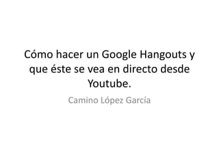 Cómo hacer un Google Hangouts y
que éste se vea en directo desde
Youtube.
Camino López García

 