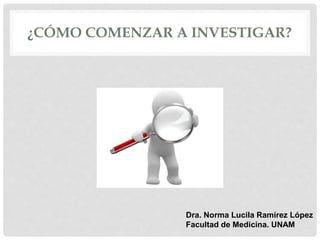 ¿CÓMO COMENZAR A INVESTIGAR?
Dra. Norma Lucila Ramírez López
Facultad de Medicina. UNAM
 
