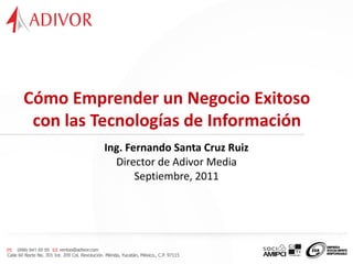 Cómo Emprender un Negocio Exitoso
 con las Tecnologías de Información
           Ing. Fernando Santa Cruz Ruiz
             Director de Adivor Media
                  Septiembre, 2011




23/09/11
 