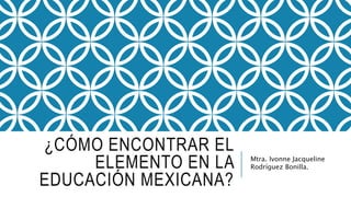 ¿CÓMO ENCONTRAR EL
ELEMENTO EN LA
EDUCACIÓN MEXICANA?
Mtra. Ivonne Jacqueline
Rodríguez Bonilla.
 