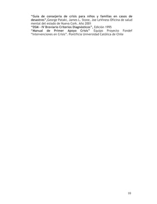 “Guía de consejería de crisis para niños y familias en casos de
desastres”,George Pataki, James L. Stone, Joe LeViness Oficina de salud
mental del estado de Nueva Cork. Año 2001
“DSM – IV Breviario Criterios Diagnósticos”, Edición 1995
“Manual de Primer Apoyo Crisis” Equipo Proyecto Fondef
“Intervenciones en Crisis”. Pontificia Universidad Católica de Chile




                                                                   10
 