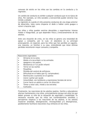 comunes de estrés en los niños son los cambios en la conducta y la
regresión.

Un cambio de conducta es exhibir cualquier conducta que no es típica de
ellos. Por ejemplo, un niño sociable y extravertido puede volverse muy
tímido y aislado.
La regresión es cuando el niño presenta conductas de una etapa anterior
de desarrollo, tales como chuparse el dedo o hablar como guagua o
volver a hacerse pipí.

Los niños y niñas pueden sentirse desvalidos y experimentar intenso
miedo e inseguridad, ya que dependen física y emocionalmente de los
adultos.

Ante una situación de crisis, en los niños se genera una necesidad de
apoyo y compañía, por lo cual, el abandono es su principal
preocupación, en especial, para los niños que han perdido un juguete,
una mascota, un familiar o su casa, entendiendo que éstas últimas
perdidas necesitarán mayor consuelo y compañía.



Reacciones esperables:
•     Orinarse en la cama
•     Miedo a la oscuridad o a los animales
•     Apegarse a los padres
•     Resistencia a ir al jardín infantil
•     Terror en las noches
•     Pesadillas
•     Pérdida del control de esfínteres
•     Dificultad en el habla (por Ej: tartamudear)
•     Disminución o aumento en el apetito
•     Llorar o gritar por ayuda
•     Inmovilidad, con temblores y expresiones faciales de terror
•     Correr hacia un adulto o correr sin dirección
•     Temor a estar solo, miedo a los extraños
•     Confusión.

Finalmente, las reacciones de los adultos (padres, familia y educadores)
afectan fuertemente a los niños, principalmente porque son ellos los que
deben proveer al niño de la sensación de seguridad y estabilidad. Es
necesario recordar que los niños son tremendamente sensibles y
perceptivos respecto a las reacciones de los adultos, si los adultos
muestran ansiedad, desesperación, intranquilidad y/o desesperanza,
posiblemente facilitará reacciones muy similares en los niños.



                                                                     3
 
