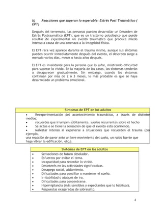 b)   Reacciones que superan lo esperable: Estrés Post Traumático (
   EPT)

   Después del terremoto, las personas pueden desarrollar un Desorden de
   Estrés Postraumático (EPT), que es un trastorno psicológico que puede
   resultar de experimentar un evento traumático que produce miedo
   intenso a causa de una amenaza a la integridad física.

   El EPT rara vez aparece durante el trauma mismo, aunque sus síntomas
   pueden ocurrir inmediatamente después del evento, el desorden surge a
   menudo varios días, meses o hasta años después.

   El EPT es invalidante para la persona que lo sufre, mostrando dificultad
   para superar lo vivido. En la mayoría de los casos, los síntomas tenderán
   a desaparecer gradualmente. Sin embargo, cuando los síntomas
   continúan por más de 2 ó 3 meses, lo más probable es que se haya
   desarrollado un problema emocional.




                         Síntomas de EPT en los adultos
•     Reexperimentación del acontecimiento traumático, a través de distintos
medios:
•     recuerdos que irrumpen súbitamente, sueños recurrentes sobre el hecho
•     Se actúa o se tiene la sensación de que el evento está ocurriendo.
•     Malestar intenso al exponerse a situaciones que recuerden el trauma (por
ejemplo,
una reacción de pavor ante un leve movimiento del suelo, un ruido fuerte que
haga vibrar la edificación, etc.).

                        Síntomas de EPT en los adultos
   •     Sensaciones de futuro desolador.
   •     Esfuerzos por evitar el tema.
   •     Incapacidad para recordar lo vivido.
   •     Desinterés en las actividades significativas.
   •     Desapego social, aislamiento.
   •     Dificultades para conciliar o mantener el sueño.
   •     Irritabilidad o ataques de ira.
   •     Dificultades para concentrarse.
   •     Hipervigilancia (más sensibles y expectantes que lo habitual).
   •     Respuestas exageradas de sobresalto.


                                                                          4
 