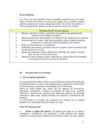 En los niños/as:

    Los niños con este desorden tienen episodios repetitivos en los cuales
    viven y reviven el trauma a través de sus juegos que se repiten, pueden
    además presentarse sueños angustiosos sobre el evento traumático, e
    incluso pesadillas de monstruos, del rescate de otros o a si mismos.

                            Síntomas de EPT en los niños/as
•      Rehusar regresar al jardín y presentar una conducta de apegamiento
                   extremo con la madre o el padre.
•      Miedos persistentes relacionados a la catástrofe (Ej. Miedo de estar solo/a).
•      Alteraciones en el sueño tales como pesadillas, gritar mientras duerme,
                  orinarse en la cama por varios días después del evento.
•      Falta de concentración e irritabilidad.
•      Problemas de conducta ( portarse mal en el jardín o casa de maneras que
       no son típicas en el niño).
•      Quejas de malestares físicos (dolores de estómago, de cabeza, mareos)
               para los que no hay causa física.
•      Aislarse de otros adultos y niños, indiferencia, disminución de actividades
               y preocupación por los eventos del desastre.




    III)   Recuperando la normalidad

    1.- Con el equipo educativo.

    El equipo educativo debe contar con una instancia de descompresión que
    les permita hacer un cierre y les proporcione un espacio de vaciamiento
    a las emociones y reacciones relacionadas con el terremoto.
    Nunca se debe olvidar que junto con ser agentes de protección,
    educación, contención y apoyo, los equipos de salas cuna, jardines
    infantiles y escuelas son personas que necesitan espacios de descarga
    emocional, sobre todo cuando también han sufrido la inclemencia del
    desastre.
    A continuación se entrega una propuesta de trabajo con el equipo
    basada en la estrategia de primer apoyo en crisis.

    Fases del apoyo grupal

    1.    Pautas y reglas del espacio. Se explica que éste es un espacio
    protegido y confidencial que permitirá a cada miembro del equipo
    comentar su experiencia respecto de los hechos vividos. En este espacio


                                                                            5
 