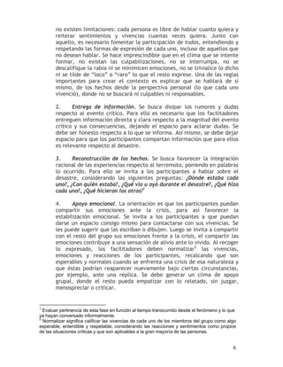 no existen limitaciones: cada persona es libre de hablar cuanto quiera y
       reiterar sentimientos y vivencias cuantas veces quiera. Junto con
       aquello, es necesario fomentar la participación de todos, entendiendo y
       respetando las formas de expresión de cada uno, incluso de aquellos que
       no desean hablar. Se hace imprescindible que en el clima que se intente
       formar, no existan las culpabilizaciones, no se interrumpa, no se
       descalifique la rabia ni se minimicen emociones, no se trivialice lo dicho
       ni se tilde de “loco” o “raro” lo que el resto exprese. Una de las reglas
       importantes para crear el contexto es explicar que se hablará de si
       mismo, de los hechos desde la perspectiva personal (lo que cada uno
       vivenció), donde no se buscará ni culpables ni responsables.

       2.     Entrega de información. Se busca disipar los rumores y dudas
       respecto al evento crítico. Para ello es necesario que los facilitadores
       entreguen información directa y clara respecto a la magnitud del evento
       crítico y sus consecuencias, dejando el espacio para aclarar dudas. Se
       debe ser honesto respecto a lo que se informa. Así mismo, se debe dejar
       espacio para que los participantes compartan información que para ellos
       es relevante respecto al desastre.

       3.     Reconstrucción de los hechos. Se busca favorecer la integración
       racional de las experiencias respecto al terremoto, poniendo en palabras
       lo ocurrido. Para ello se invita a los participantes a hablar sobre el
       desastre, considerando las siguientes preguntas: ¿Dónde estaba cada
       uno?, ¿Con quién estaba?, ¿Qué vio u oyó durante el desastre?, ¿Qué hizo
       cada uno?, ¿Qué hicieron los otros?1

       4.     Apoyo emocional. La orientación es que los participantes puedan
       compartir sus emociones ante la crisis, para así favorecer la
       estabilización emocional. Se invita a los participantes a que puedan
       darse un espacio consigo mismo para contactarse con sus vivencias. Se
       les puede sugerir que las escriban o dibujen. Luego se invita a compartir
       con el resto del grupo sus emociones frente a la crisis, el compartir las
       emociones contribuye a una sensación de alivio ante lo vivido. Al recoger
       lo expresado, los facilitadores deben normalizar2 las vivencias,
       emociones y reacciones de los participantes, recalcando que son
       esperables y normales cuando se enfrenta una crisis de esa naturaleza y
       que éstas podrían reaparecer nuevamente bajo ciertas circunstancias,
       por ejemplo, ante una réplica. Se debe generar un clima de apoyo
       grupal, donde el resto pueda empatizar con lo relatado, sin juzgar,
       menospreciar o criticar.


1
  Evaluar pertinencia de esta fase en función al tiempo transcurrido desde el fenómeno y lo que
ya hayan conversado informalmente.
2
  Normalizar significa calificar las vivencias de cada uno de los miembros del grupo como algo
esperable, entendible y respetable, considerando las reacciones y sentimientos como propios
de las situaciones críticas y que son aplicables a la gran mayoría de las personas.


                                                                                             6
 