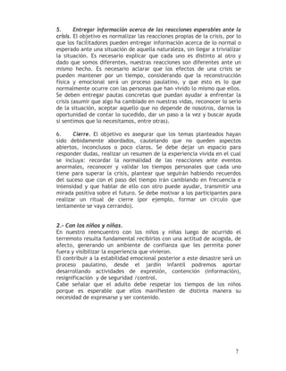 5.      Entregar información acerca de las reacciones esperables ante la
crisis. El objetivo es normalizar las reacciones propias de la crisis, por lo
que los facilitadores pueden entregar información acerca de lo normal o
esperado ante una situación de aquella naturaleza, sin llegar a trivializar
la situación. Es necesario explicar que cada uno es distinto al otro y
dado que somos diferentes, nuestras reacciones son diferentes ante un
mismo hecho. Es necesario aclarar que los efectos de una crisis se
pueden mantener por un tiempo, considerando que la reconstrucción
física y emocional será un proceso paulatino, y que esto es lo que
normalmente ocurre con las personas que han vivido lo mismo que ellos.
Se deben entregar pautas concretas que puedan ayudar a enfrentar la
crisis (asumir que algo ha cambiado en nuestras vidas, reconocer lo serio
de la situación, aceptar aquello que no depende de nosotros, darnos la
oportunidad de contar lo sucedido, dar un paso a la vez y buscar ayuda
si sentimos que lo necesitamos, entre otras).

6.     Cierre. El objetivo es asegurar que los temas planteados hayan
sido debidamente abordados, cautelando que no queden aspectos
abiertos, inconclusos o poco claros. Se debe dejar un espacio para
responder dudas, realizar un resumen de la experiencia vivida en el cual
se incluya: recordar la normalidad de las reacciones ante eventos
anormales, reconocer y validar los tiempos personales que cada uno
tiene para superar la crisis, plantear que seguirán habiendo recuerdos
del suceso que con el paso del tiempo irán cambiando en frecuencia e
intensidad y que hablar de ello con otro puede ayudar, transmitir una
mirada positiva sobre el futuro. Se debe motivar a los participantes para
realizar un ritual de cierre (por ejemplo, formar un círculo que
lentamente se vaya cerrando).


2.- Con los niños y niñas.
En nuestro reencuentro con los niños y niñas luego de ocurrido el
terremoto resulta fundamental recibirlos con una actitud de acogida, de
afecto, generando un ambiente de confianza que les permita poner
fuera y visibilizar la experiencia que vivieron.
El contribuir a la estabilidad emocional posterior a este desastre será un
proceso paulatino, desde el jardín infantil podremos aportar
desarrollando actividades de expresión, contención (información),
resignificación y de seguridad /control.
Cabe señalar que el adulto debe respetar los tiempos de los niños
porque es esperable que ellos manifiesten de distinta manera su
necesidad de expresarse y ser contenido.




                                                                          7
 