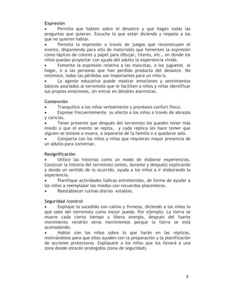 Expresión
•      Permita que hablen sobre el desastre y que hagan todas las
preguntas que quieran. Escuche lo que están diciendo y respete a los
que no quieren hablar.
•      Permita la expresión a través de juegos que reconstruyen el
evento, disponiendo para ello de materiales que fomenten la expresión
como lápices de colores y papel para dibujar, títeres, etc., en donde los
niños puedan proyectar con ayuda del adulto la experiencia vivida.
•      Fomente la expresión relativa a las mascotas, a los juguetes al
hogar, o a las personas que han perdido producto del desastre. No
minimice, todas las pérdidas son importantes para un niño/a.
•      La agente educativa puede mostrar emociones y sentimientos
básicos asociados al terremoto que le faciliten a niños y niñas identificar
sus propias emociones, sin entrar en detalles alarmistas.

Contención
•      Tranquilice a los niños verbalmente y provéales confort físico.
•      Exprese frecuentemente su afecto a los niños a través de abrazos
y caricias.
•      Tener presente que después del terremoto los pueden tener más
miedo a que el evento se repita, y cada réplica les hace temer que
alguien se lesione o muera, a separarse de la familia o a quedarse solo.
•      Comparta con los niños y niñas que requieran mayor presencia de
un adulto para conversar.

Resignificación
•      Utilice las historias como un modo de elaborar experiencias.
Construir la historia del terremoto (antes, durante y después) explicando
y dando un sentido de lo ocurrido, ayuda a los niños a ir elaborando la
experiencia.
•      Planifique actividades lúdicas entretenidas, de forma de ayudar a
los niños a reemplazar los miedos con recuerdos placenteros.
•      Reestablecer rutinas diarias estables.

Seguridad /control
•     Explique lo sucedido con calma y firmeza, diciendo a los niños lo
que sabe del terremoto como mejor pueda. Por ejemplo: La tierra se
mueve cada cierto tiempo y libera energía, después del fuerte
movimiento vendrán otros movimientos porque la tierra se está
acomodando.
•     Hablar con los niños sobre lo que harán en las réplicas,
motivándolos para que ellos ayuden con la preparación y la planificación
de acciones protectoras. Explíquele a los niños que los llevará a una
zona donde estarán protegidos (zona de seguridad).




                                                                        8
 