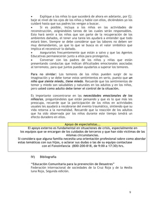 •      Explique a los niños lo que sucederá de ahora en adelante, por Ej:
        baje al nivel de los ojos de los niños y hable con ellos, diciéndoles yo los
        cuidaré hasta que sus padres los vengan a buscar.
        •      Si es posible, incluya a los niños en las actividades de
        reconstrucción, asignándoles tareas de las cuales serán responsables.
        Esto hará sentir a los niños que son parte de la recuperación de los
        ambientes dañados, el tener una tarea les ayudará a entender que todo
        estará bien. Siempre se debe considerar que las labores no deben ser
        muy demandantes, ya que lo que se busca es el valor simbólico que
        implica el reconstruir lo dañado.
        •      Asegurarles frecuentemente que están a salvo y que las Agentes
        Educativas permanecerán junto a ellos para protegerlos.
        •      Conversar con los padres de los niños y niñas que están
        presentando conductas que indican dificultades emocionales asociadas
        al terremoto, para que juntos puedan ayudarlos a superar los temores.

        Para no olvidar: Los temores de los niños pueden surgir de su
        imaginación y se debe tomar estos sentimientos en serio, puesto que un
        niño que siente miedo, tiene miedo. Recuerde que los sentimientos de
        temor y miedo son saludables y naturales en los adultos y en los niños,
        pero usted como adulto debe tener el control de la situación.

        Es importante concentrarse en las necesidades emocionales de los
        niños/as, preguntándoles que están pensando y que es lo que más les
        preocupa, recuerde que la participación de los niños en actividades
        usuales les ayudará a recobrarse del evento traumático, sintiendo que su
        vida retorna a la normalidad. Recuerde que la reacción de los adultos
        que ha sido observada por los niños durante este tiempo tendrá un
        efecto duradero en ellos.

                                 Apoyo de especialistas...
        El apoyo externo es fundamental en situaciones de crisis, especialmente en
  los equipos que se encargan de los cuidados de terceros y que han sido víctimas de las
                                  mismas circunstancias.
Si considera que alguna familia necesita una orientación profesional sobre como abordar
estas temáticas con sus hijos, o aclarar sus dudas o las de su equipo contactase
                  con el Fonoinfancia (800-200-818, de 9:00 a 17:30) hrs.


        IV)    Bibliografía

        “Educación Comunitaria para la prevención de Desastres”
        Federación internacional de sociedades de la Cruz Roja y de la Media
        luna Roja, Segunda edición.




                                                                                 9
 